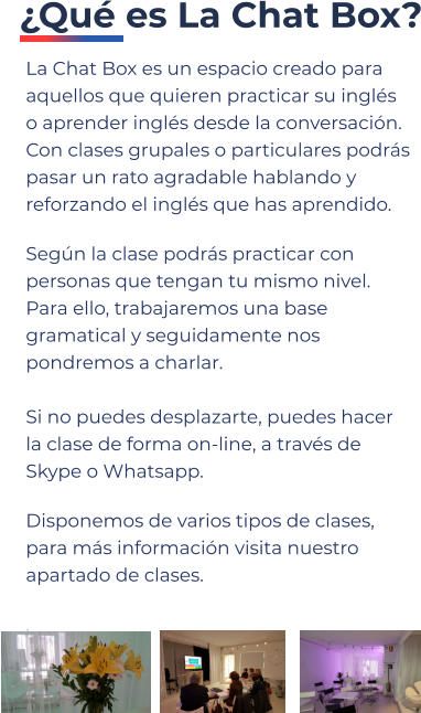 La Chat Box es un espacio creado para aquellos que quieren practicar su inglés o aprender inglés desde la conversación. Con clases grupales o particulares podrás pasar un rato agradable hablando y reforzando el inglés que has aprendido.  Según la clase podrás practicar con personas que tengan tu mismo nivel. Para ello, trabajaremos una base gramatical y seguidamente nos pondremos a charlar.Si no puedes desplazarte, puedes hacer la clase de forma on-line, a través de Skype o Whatsapp. Disponemos de varios tipos de clases, para más información visita nuestro apartado de clases. .      ¿Qué es La Chat Box?
