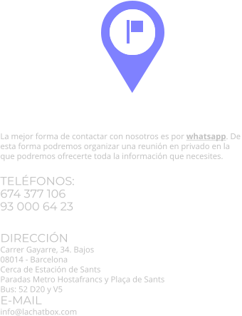 Información y contacto. La mejor forma de contactar con nosotros es por whatsapp. De esta forma podremos organizar una reunión en privado en la que podremos ofrecerte toda la información que necesites. TELÉFONOS:674 377 10693 000 64 23  DIRECCIÓN Carrer Gayarre, 34. Bajos 08014 - BarcelonaCerca de Estación de SantsParadas Metro Hostafrancs y Plaça de SantsBus: 52 D20 y V5 E-MAILinfo@lachatbox.com